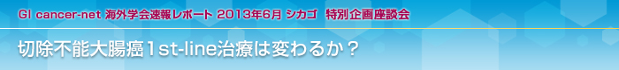 GI cancer-net 海外学会速報レポート 2013年6月 シカゴ 特別企画座談会 切除不能大腸癌1st-line治療は変わるか？