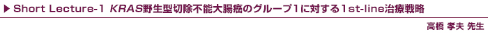 Short Lecture-1 KRAS野生型切除不能大腸癌のグループ1に対する1st-line治療戦略 / 高橋 孝夫先生