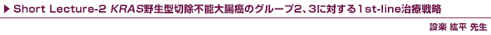 Short Lecture-2 KRAS野生型切除不能大腸癌のグループ2、3に対する1st-line治療戦略 / 設楽 紘平 先生